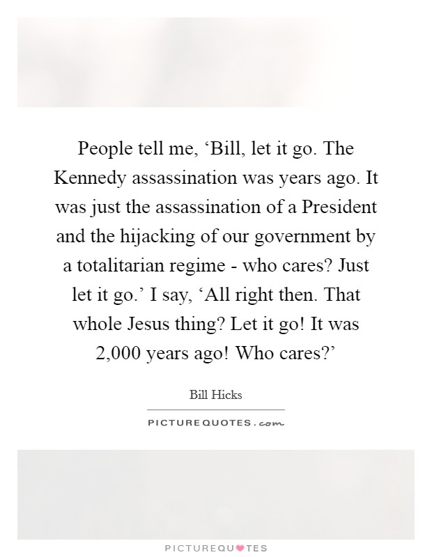 People tell me, ‘Bill, let it go. The Kennedy assassination was years ago. It was just the assassination of a President and the hijacking of our government by a totalitarian regime - who cares? Just let it go.' I say, ‘All right then. That whole Jesus thing? Let it go! It was 2,000 years ago! Who cares?' Picture Quote #1
