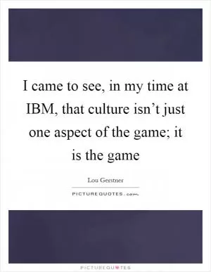 I came to see, in my time at IBM, that culture isn’t just one aspect of the game; it is the game Picture Quote #1