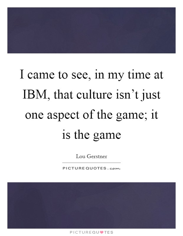 I came to see, in my time at IBM, that culture isn't just one aspect of the game; it is the game Picture Quote #1
