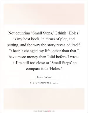 Not counting ‘Small Steps,’ I think ‘Holes’ is my best book, in terms of plot, and setting, and the way the story revealed itself. It hasn’t changed my life, other than that I have more money than I did before I wrote it. I’m still too close to ‘Small Steps’ to compare it to ‘Holes.’ Picture Quote #1