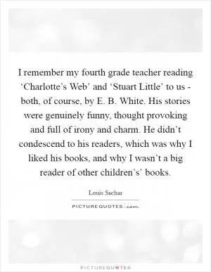 I remember my fourth grade teacher reading ‘Charlotte’s Web’ and ‘Stuart Little’ to us - both, of course, by E. B. White. His stories were genuinely funny, thought provoking and full of irony and charm. He didn’t condescend to his readers, which was why I liked his books, and why I wasn’t a big reader of other children’s’ books Picture Quote #1
