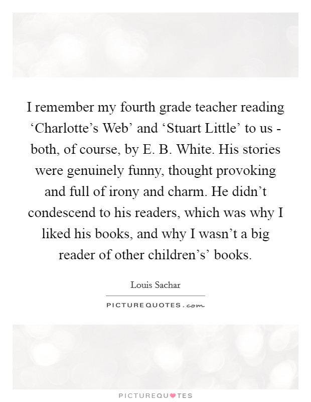 I remember my fourth grade teacher reading ‘Charlotte's Web' and ‘Stuart Little' to us - both, of course, by E. B. White. His stories were genuinely funny, thought provoking and full of irony and charm. He didn't condescend to his readers, which was why I liked his books, and why I wasn't a big reader of other children's' books Picture Quote #1