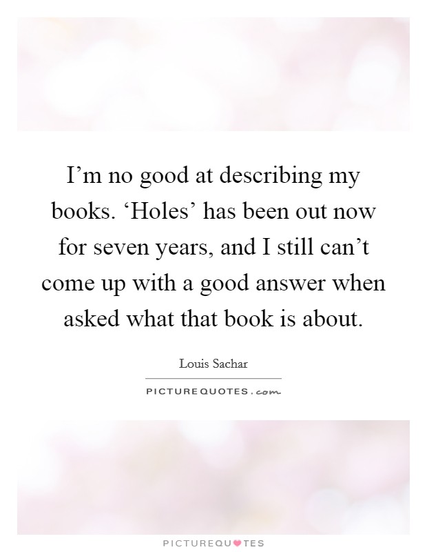 I'm no good at describing my books. ‘Holes' has been out now for seven years, and I still can't come up with a good answer when asked what that book is about Picture Quote #1