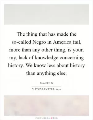 The thing that has made the so-called Negro in America fail, more than any other thing, is your, my, lack of knowledge concerning history. We know less about history than anything else Picture Quote #1