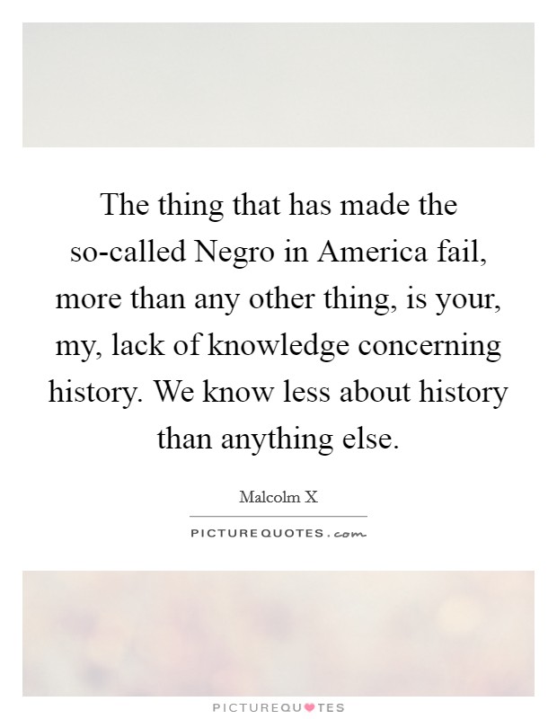 The thing that has made the so-called Negro in America fail, more than any other thing, is your, my, lack of knowledge concerning history. We know less about history than anything else Picture Quote #1