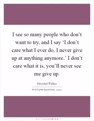 I see so many people who don’t want to try, and I say ‘I don’t care what I ever do, I never give up at anything anymore.’ I don’t care what it is, you’ll never see me give up Picture Quote #1