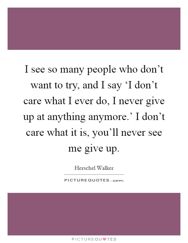 I see so many people who don't want to try, and I say ‘I don't care what I ever do, I never give up at anything anymore.' I don't care what it is, you'll never see me give up Picture Quote #1