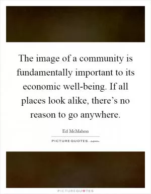 The image of a community is fundamentally important to its economic well-being. If all places look alike, there’s no reason to go anywhere Picture Quote #1