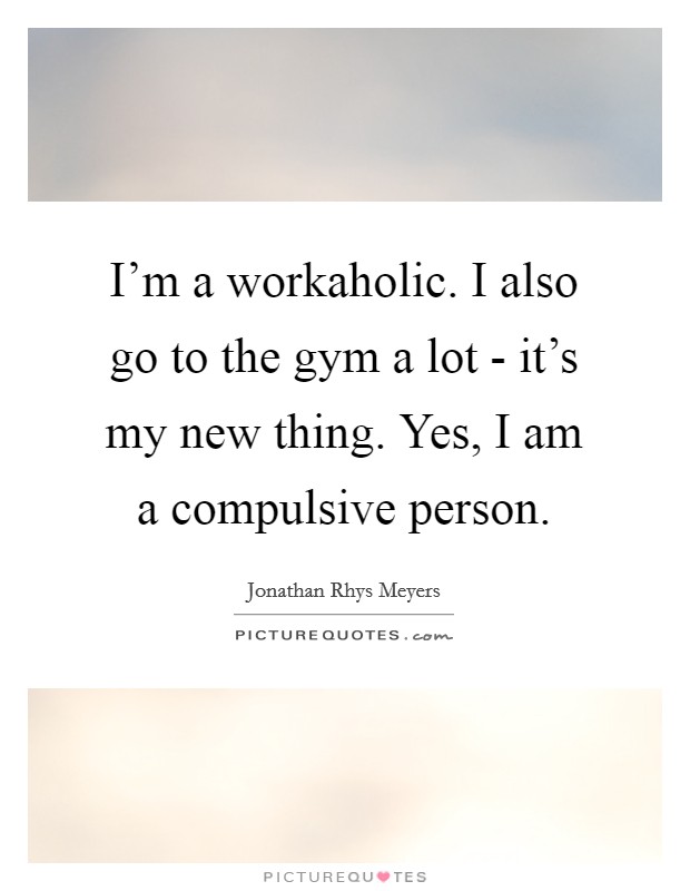I’m a workaholic. I also go to the gym a lot - it’s my new thing. Yes, I am a compulsive person Picture Quote #1