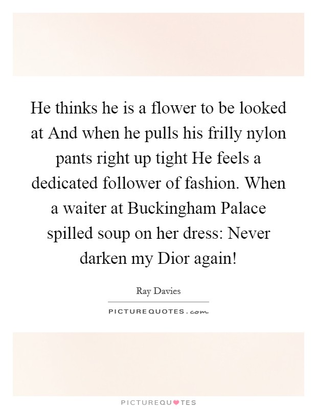 He thinks he is a flower to be looked at And when he pulls his frilly nylon pants right up tight He feels a dedicated follower of fashion. When a waiter at Buckingham Palace spilled soup on her dress: Never darken my Dior again! Picture Quote #1