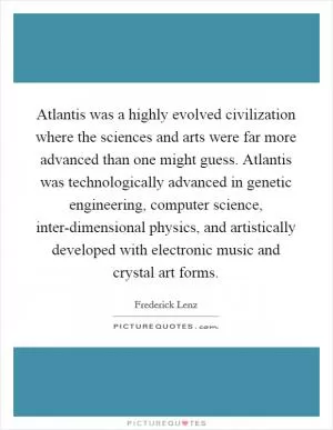Atlantis was a highly evolved civilization where the sciences and arts were far more advanced than one might guess. Atlantis was technologically advanced in genetic engineering, computer science, inter-dimensional physics, and artistically developed with electronic music and crystal art forms Picture Quote #1