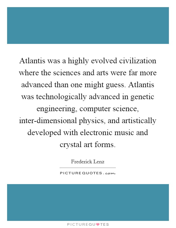 Atlantis was a highly evolved civilization where the sciences and arts were far more advanced than one might guess. Atlantis was technologically advanced in genetic engineering, computer science, inter-dimensional physics, and artistically developed with electronic music and crystal art forms Picture Quote #1