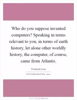 Who do you suppose invented computers? Speaking in terms relevant to you, in terms of earth history, let alone other worldly history, the computer, of course, came from Atlantis Picture Quote #1