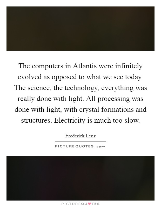 The computers in Atlantis were infinitely evolved as opposed to what we see today. The science, the technology, everything was really done with light. All processing was done with light, with crystal formations and structures. Electricity is much too slow Picture Quote #1