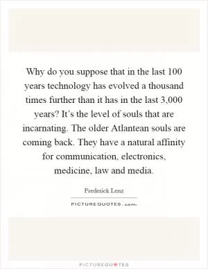 Why do you suppose that in the last 100 years technology has evolved a thousand times further than it has in the last 3,000 years? It’s the level of souls that are incarnating. The older Atlantean souls are coming back. They have a natural affinity for communication, electronics, medicine, law and media Picture Quote #1