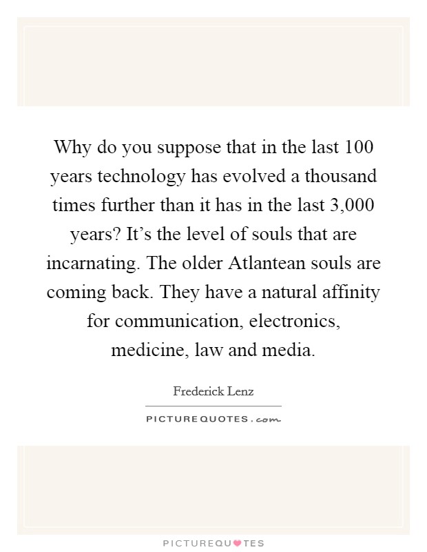 Why do you suppose that in the last 100 years technology has evolved a thousand times further than it has in the last 3,000 years? It's the level of souls that are incarnating. The older Atlantean souls are coming back. They have a natural affinity for communication, electronics, medicine, law and media Picture Quote #1