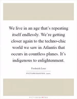 We live in an age that’s repeating itself endlessly. We’re getting closer again to the techno-chic world we saw in Atlantis that occurs in countless planes. It’s indigenous to enlightenment Picture Quote #1