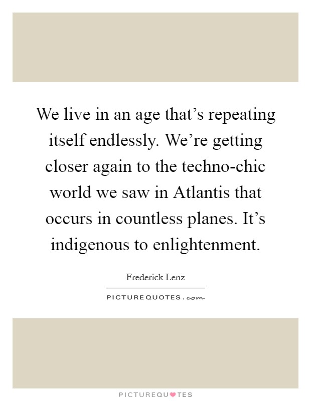 We live in an age that's repeating itself endlessly. We're getting closer again to the techno-chic world we saw in Atlantis that occurs in countless planes. It's indigenous to enlightenment Picture Quote #1