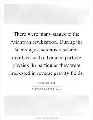 There were many stages to the Atlantean civilization. During the later stages, scientists became involved with advanced particle physics. In particular they were interested in reverse gravity fields Picture Quote #1