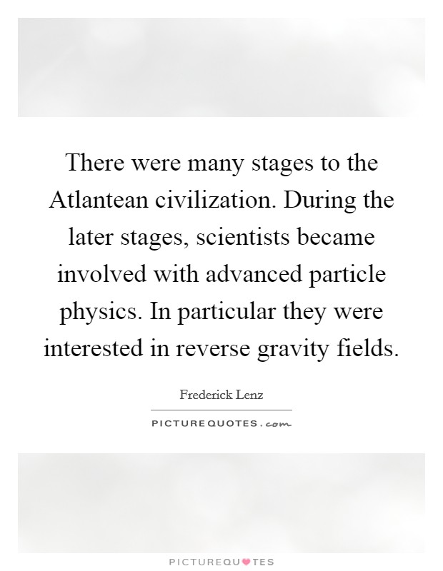 There were many stages to the Atlantean civilization. During the later stages, scientists became involved with advanced particle physics. In particular they were interested in reverse gravity fields Picture Quote #1