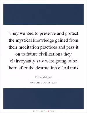 They wanted to preserve and protect the mystical knowledge gained from their meditation practices and pass it on to future civilizations they clairvoyantly saw were going to be born after the destruction of Atlantis Picture Quote #1