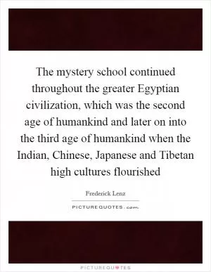 The mystery school continued throughout the greater Egyptian civilization, which was the second age of humankind and later on into the third age of humankind when the Indian, Chinese, Japanese and Tibetan high cultures flourished Picture Quote #1