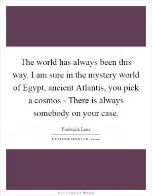 The world has always been this way. I am sure in the mystery world of Egypt, ancient Atlantis, you pick a cosmos - There is always somebody on your case Picture Quote #1