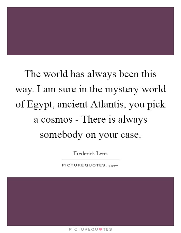 The world has always been this way. I am sure in the mystery world of Egypt, ancient Atlantis, you pick a cosmos - There is always somebody on your case Picture Quote #1