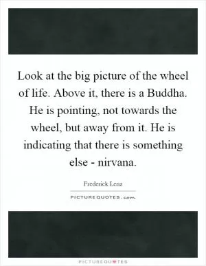 Look at the big picture of the wheel of life. Above it, there is a Buddha. He is pointing, not towards the wheel, but away from it. He is indicating that there is something else - nirvana Picture Quote #1