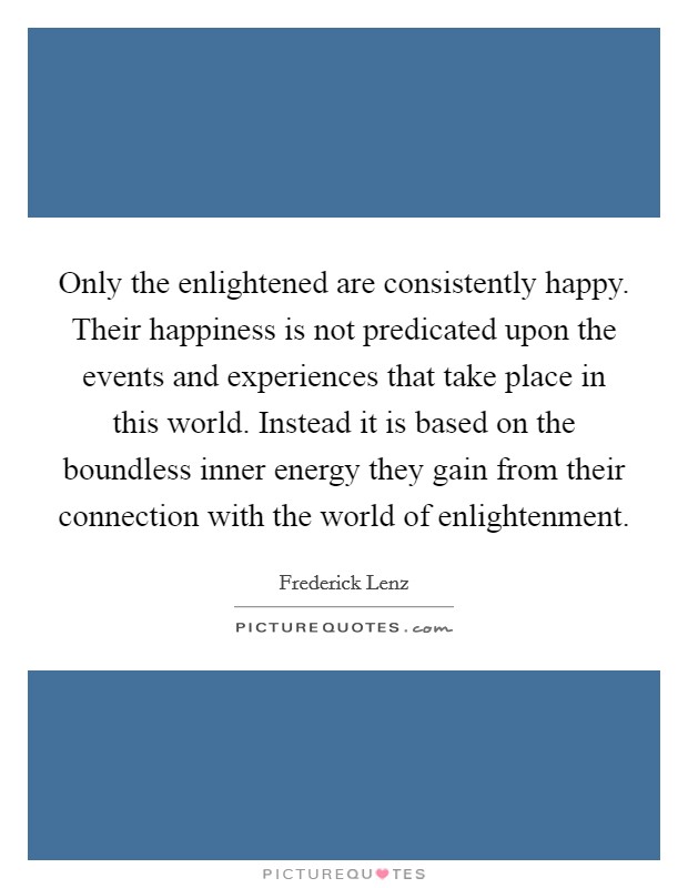 Only the enlightened are consistently happy. Their happiness is not predicated upon the events and experiences that take place in this world. Instead it is based on the boundless inner energy they gain from their connection with the world of enlightenment Picture Quote #1