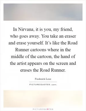 In Nirvana, it is you, my friend, who goes away. You take an eraser and erase yourself. It’s like the Road Runner cartoons where in the middle of the cartoon, the hand of the artist appears on the screen and erases the Road Runner Picture Quote #1