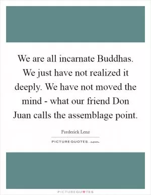 We are all incarnate Buddhas. We just have not realized it deeply. We have not moved the mind - what our friend Don Juan calls the assemblage point Picture Quote #1