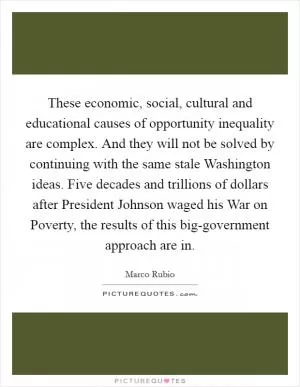 These economic, social, cultural and educational causes of opportunity inequality are complex. And they will not be solved by continuing with the same stale Washington ideas. Five decades and trillions of dollars after President Johnson waged his War on Poverty, the results of this big-government approach are in Picture Quote #1