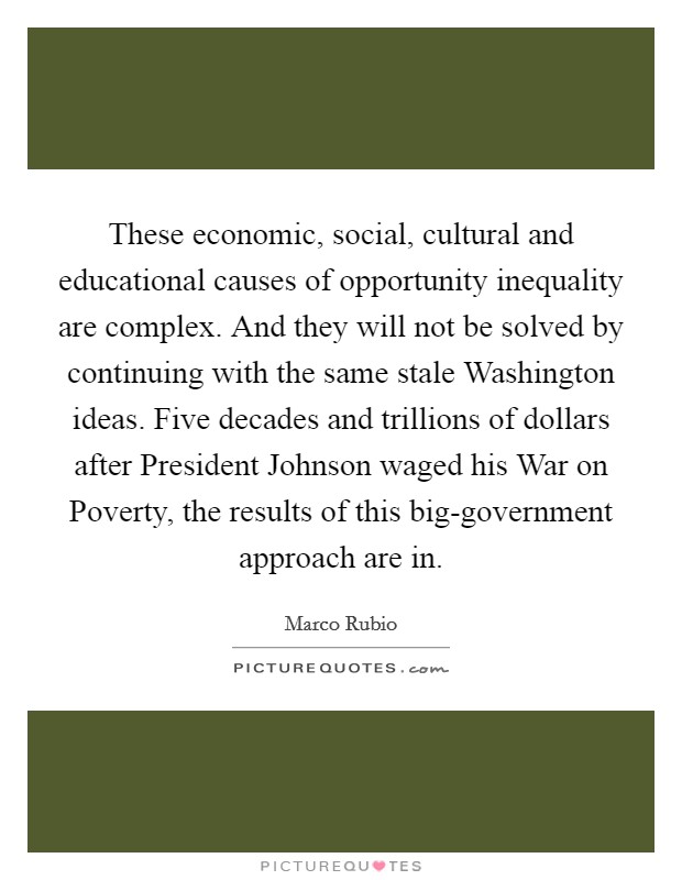 These economic, social, cultural and educational causes of opportunity inequality are complex. And they will not be solved by continuing with the same stale Washington ideas. Five decades and trillions of dollars after President Johnson waged his War on Poverty, the results of this big-government approach are in Picture Quote #1