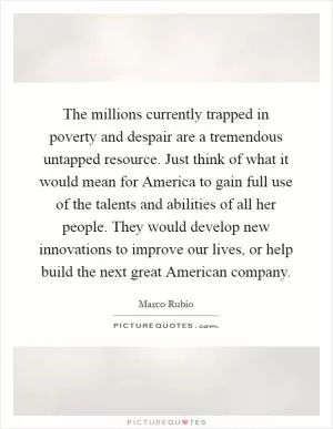 The millions currently trapped in poverty and despair are a tremendous untapped resource. Just think of what it would mean for America to gain full use of the talents and abilities of all her people. They would develop new innovations to improve our lives, or help build the next great American company Picture Quote #1