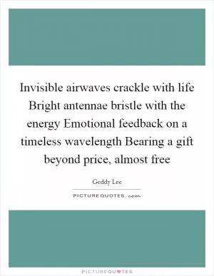 Invisible airwaves crackle with life Bright antennae bristle with the energy Emotional feedback on a timeless wavelength Bearing a gift beyond price, almost free Picture Quote #1