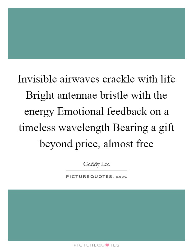 Invisible airwaves crackle with life Bright antennae bristle with the energy Emotional feedback on a timeless wavelength Bearing a gift beyond price, almost free Picture Quote #1