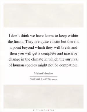 I don’t think we have learnt to keep within the limits. They are quite elastic but there is a point beyond which they will break and then you will get a complete and massive change in the climate in which the survival of human species might not be compatible Picture Quote #1