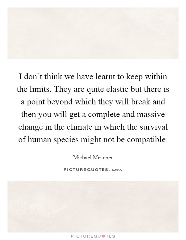 I don't think we have learnt to keep within the limits. They are quite elastic but there is a point beyond which they will break and then you will get a complete and massive change in the climate in which the survival of human species might not be compatible Picture Quote #1