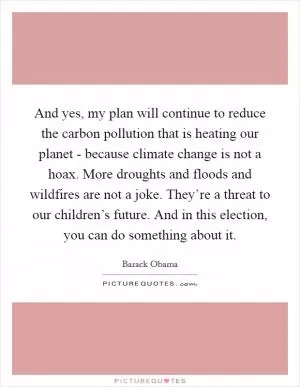 And yes, my plan will continue to reduce the carbon pollution that is heating our planet - because climate change is not a hoax. More droughts and floods and wildfires are not a joke. They’re a threat to our children’s future. And in this election, you can do something about it Picture Quote #1
