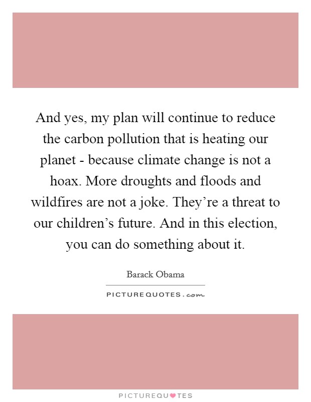 And yes, my plan will continue to reduce the carbon pollution that is heating our planet - because climate change is not a hoax. More droughts and floods and wildfires are not a joke. They're a threat to our children's future. And in this election, you can do something about it Picture Quote #1