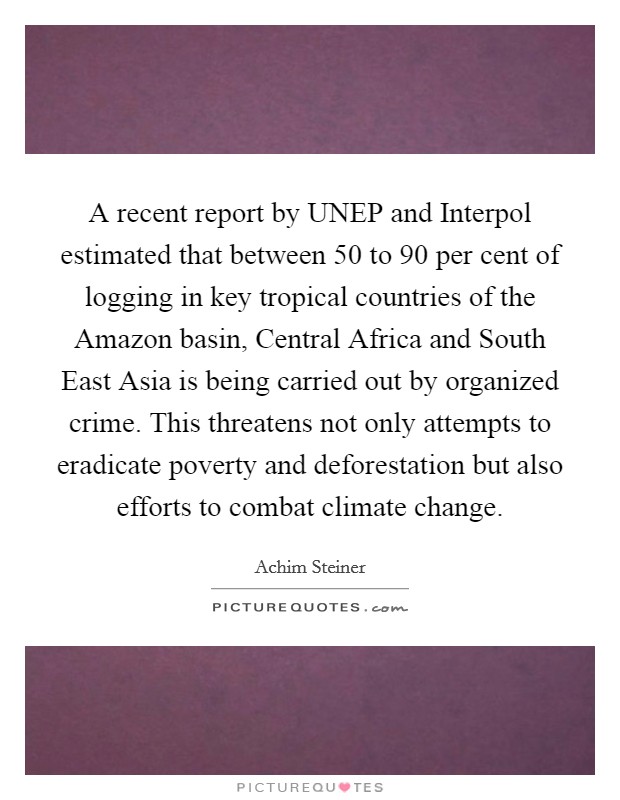 A recent report by UNEP and Interpol estimated that between 50 to 90 per cent of logging in key tropical countries of the Amazon basin, Central Africa and South East Asia is being carried out by organized crime. This threatens not only attempts to eradicate poverty and deforestation but also efforts to combat climate change Picture Quote #1