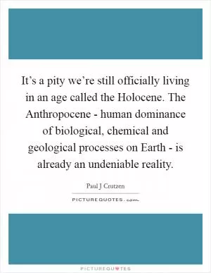 It’s a pity we’re still officially living in an age called the Holocene. The Anthropocene - human dominance of biological, chemical and geological processes on Earth - is already an undeniable reality Picture Quote #1