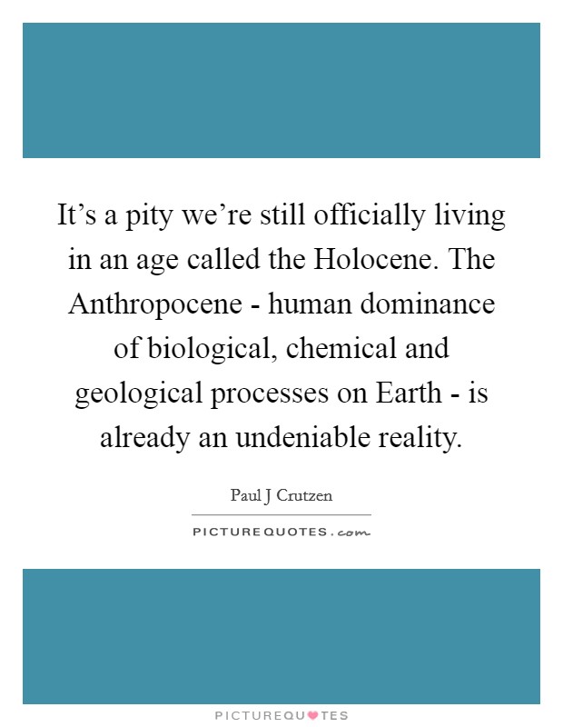 It's a pity we're still officially living in an age called the Holocene. The Anthropocene - human dominance of biological, chemical and geological processes on Earth - is already an undeniable reality Picture Quote #1
