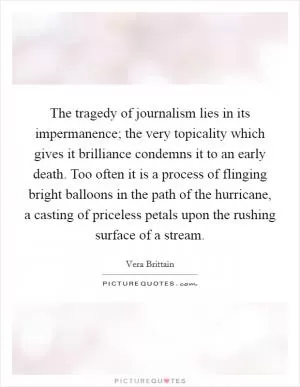 The tragedy of journalism lies in its impermanence; the very topicality which gives it brilliance condemns it to an early death. Too often it is a process of flinging bright balloons in the path of the hurricane, a casting of priceless petals upon the rushing surface of a stream Picture Quote #1