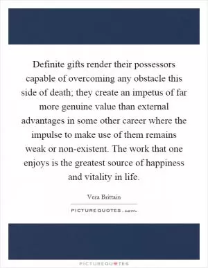 Definite gifts render their possessors capable of overcoming any obstacle this side of death; they create an impetus of far more genuine value than external advantages in some other career where the impulse to make use of them remains weak or non-existent. The work that one enjoys is the greatest source of happiness and vitality in life Picture Quote #1