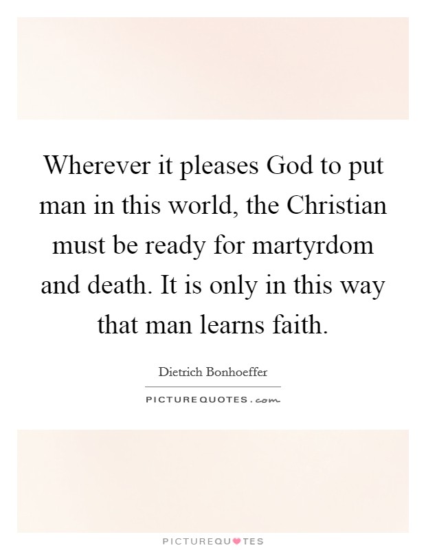Wherever it pleases God to put man in this world, the Christian must be ready for martyrdom and death. It is only in this way that man learns faith Picture Quote #1