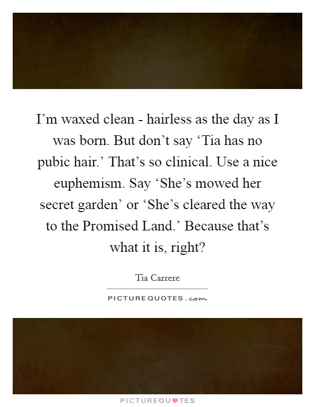 I'm waxed clean - hairless as the day as I was born. But don't say ‘Tia has no pubic hair.' That's so clinical. Use a nice euphemism. Say ‘She's mowed her secret garden' or ‘She's cleared the way to the Promised Land.' Because that's what it is, right? Picture Quote #1
