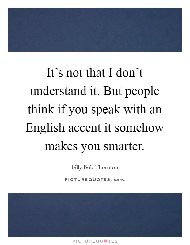 It's not that I don't understand it. But people think if you speak with an English accent it somehow makes you smarter Picture Quote #1