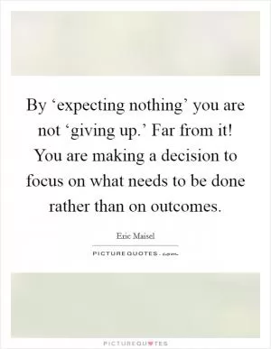 By ‘expecting nothing’ you are not ‘giving up.’ Far from it! You are making a decision to focus on what needs to be done rather than on outcomes Picture Quote #1